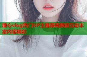糖心vlog热门UP主推荐高颜值互动丰富内容精彩