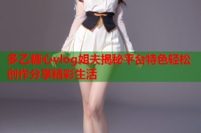 多乙糖心vlog姐夫揭秘平台特色轻松创作分享精彩生活