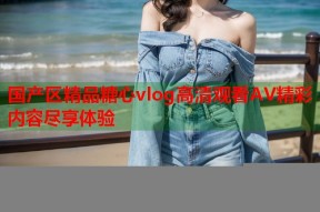 国产区精品糖心vlog高清观看AV精彩内容尽享体验