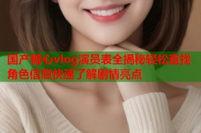 国产糖心vlog演员表全揭秘轻松查找角色信息快速了解剧情亮点