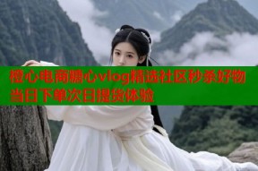 橙心电商糖心vlog精选社区秒杀好物 当日下单次日提货体验