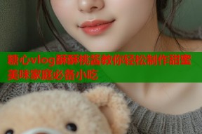 糖心vlog酥酥桃酱教你轻松制作甜蜜美味家庭必备小吃