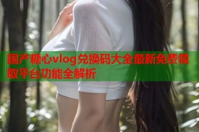 国产糖心vlog兑换码大全最新免费领取平台功能全解析