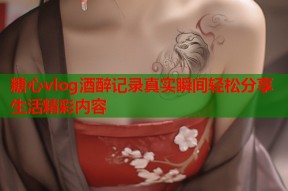 糖心vlog酒醉记录真实瞬间轻松分享生活精彩内容