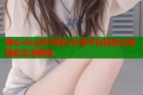 糖心vlog灵兮照片分享平台轻松记录精彩生活瞬间