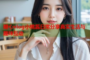 糖心vlog小桃酱日常分享真实生活与趣味互动