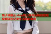 柚子猫糖心vlog妲己带你玩转创意短视频轻松记录生活精彩瞬间
