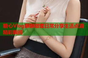 糖心Vlog酥酥甜蜜日常分享生活点滴精彩瞬间