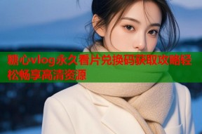 糖心vlog永久看片兑换码获取攻略轻松畅享高清资源