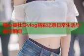 糖心美杜莎vlog精彩记录日常生活与旅行瞬间