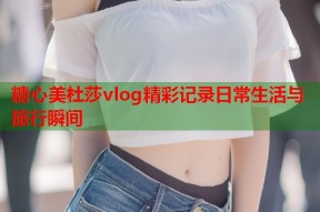 糖心美杜莎vlog精彩记录日常生活与旅行瞬间