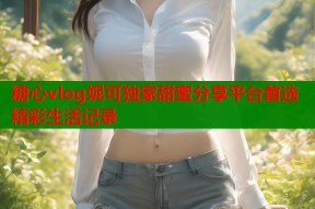 糖心vlog妮可独家甜蜜分享平台首选精彩生活记录