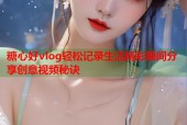 糖心好vlog轻松记录生活精彩瞬间分享创意视频秘诀