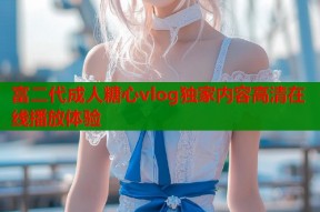 富二代成人糖心vlog独家内容高清在线播放体验