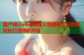 国产糖心vlog传媒人物揭秘平台助你轻松打造爆款内容