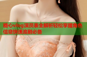 糖心vlog演员表全解析轻松掌握角色信息快速追剧必备
