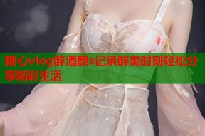 糖心vlog醉酒颜s记录醉美时刻轻松分享精彩生活