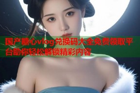 国产糖心vlog兑换码大全免费领取平台助你轻松解锁精彩内容