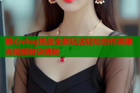 糖心vlog挑战全新玩法轻松创作高曝光视频秘诀揭秘