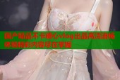 国产精品不卡糖心vlog出品高清流畅体验精彩内容尽在掌握