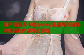 国产精品不卡糖心vlog出品高清流畅体验精彩内容尽在掌握