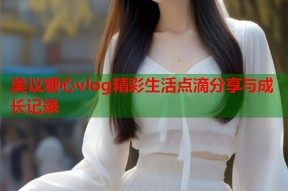 美议糖心vlog精彩生活点滴分享与成长记录