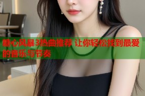 糖心风暴3热曲推荐 让你轻松找到最爱的音乐与节奏