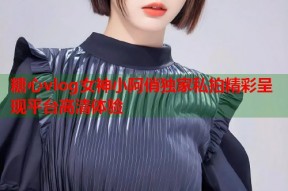 糖心vlog女神小阿俏独家私拍精彩呈现平台高清体验