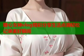 糖心女神vlog精彩分享生活点滴轻松记录美好瞬间