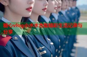 糖心vlog小水水合集精彩生活记录与分享
