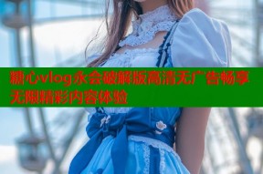 糖心vlog永会破解版高清无广告畅享无限精彩内容体验
