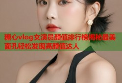 糖心vlog女演员颜值排行榜揭秘最美面孔轻松发现高颜值达人