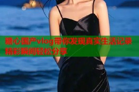 糖心国产vlog带你发现真实生活记录精彩瞬间轻松分享