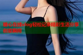 糖心在线vlog轻松记录精彩生活分享创意瞬间