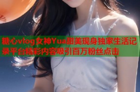 糖心vlog女神Yua甜美现身独家生活记录平台精彩内容吸引百万粉丝点击