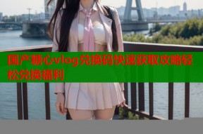 国产糖心vlog兑换码快速获取攻略轻松兑换福利