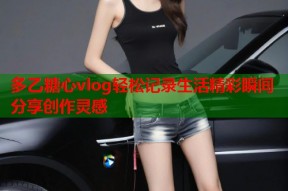 多乙糖心vlog轻松记录生活精彩瞬间分享创作灵感