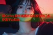 糖心vlog都有谁揭秘轻松发现热门创作者平台特色