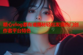 糖心vlog都有谁揭秘轻松发现热门创作者平台特色