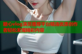 糖心vlog演员推荐平台精选优质创作者轻松发现精彩内容