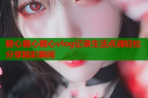糖心糖心糖心vlog记录生活点滴轻松分享精彩瞬间