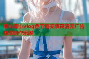糖心糖心vlog色下载安装高清无广告畅享创作乐趣