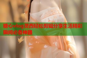 糖心vlog灵西轻松剪辑分享生活精彩瞬间必备神器