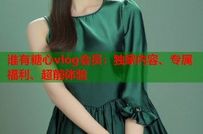 谁有糖心vlog会员：独家内容、专属福利、超前体验