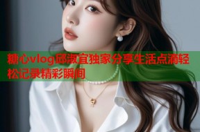 糖心vlog邱淑宜独家分享生活点滴轻松记录精彩瞬间