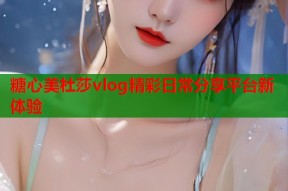 糖心美杜莎vlog精彩日常分享平台新体验