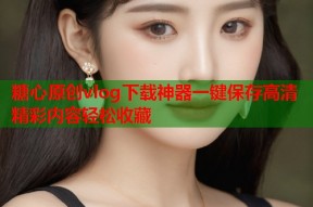 糖心原创vlog下载神器一键保存高清精彩内容轻松收藏