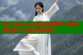 糖心小桃vlog全集精选推荐平台智能算法助力个性化内容发现