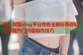糖心妮酱vlog平台特色全解析带你轻松掌握热门内容制作技巧