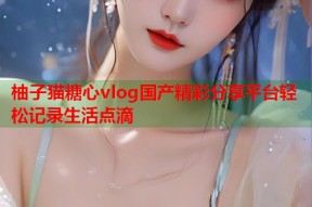 柚子猫糖心vlog国产精彩分享平台轻松记录生活点滴